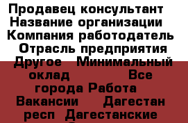 Продавец-консультант › Название организации ­ Компания-работодатель › Отрасль предприятия ­ Другое › Минимальный оклад ­ 12 000 - Все города Работа » Вакансии   . Дагестан респ.,Дагестанские Огни г.